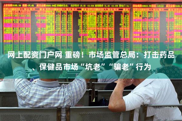 网上配资门户网 重磅！市场监管总局：打击药品、保健品市场“坑老”“骗老”行为