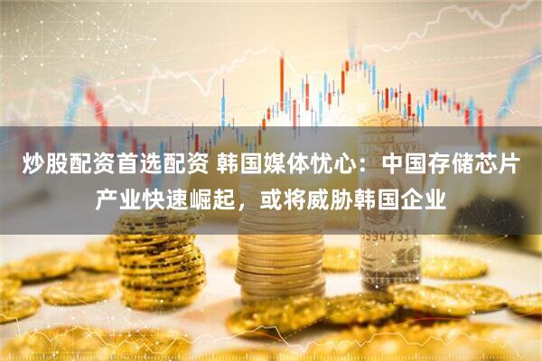 炒股配资首选配资 韩国媒体忧心：中国存储芯片产业快速崛起，或将威胁韩国企业