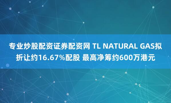 专业炒股配资证券配资网 TL NATURAL GAS拟折让约16.67%配股 最高净筹约600万港元