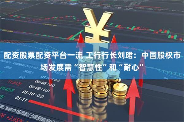 配资股票配资平台一流 工行行长刘珺：中国股权市场发展需“智慧性”和“耐心”