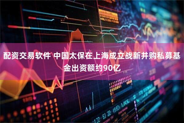 配资交易软件 中国太保在上海成立战新并购私募基金出资额约90亿