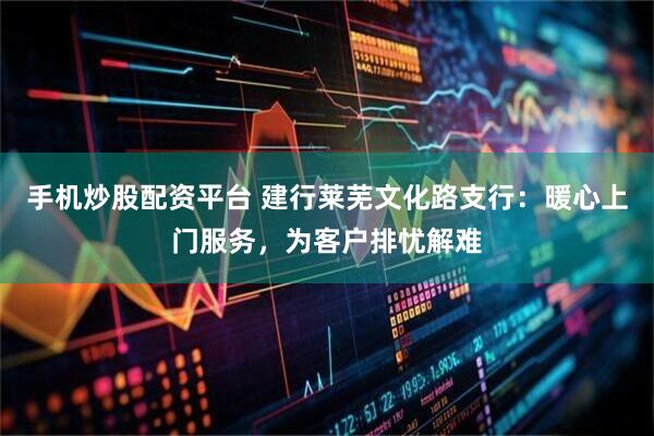 手机炒股配资平台 建行莱芜文化路支行：暖心上门服务，为客户排忧解难