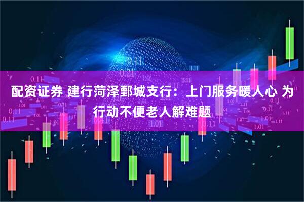配资证券 建行菏泽鄄城支行：上门服务暖人心 为行动不便老人解难题