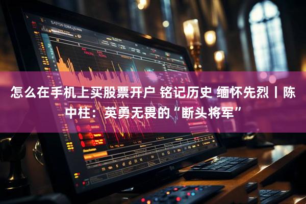怎么在手机上买股票开户 铭记历史 缅怀先烈丨陈中柱：英勇无畏的“断头将军”
