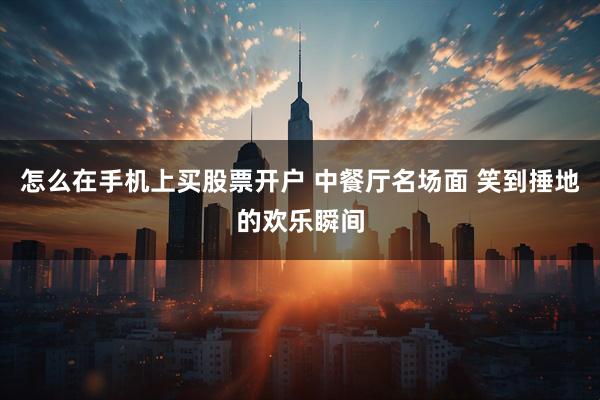 怎么在手机上买股票开户 中餐厅名场面 笑到捶地的欢乐瞬间