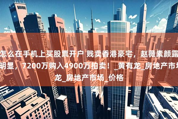 怎么在手机上买股票开户 贱卖香港豪宅，赵薇素颜露面发福明显，7200万购入4900万拍卖！_黄有龙_房地产市场_价格