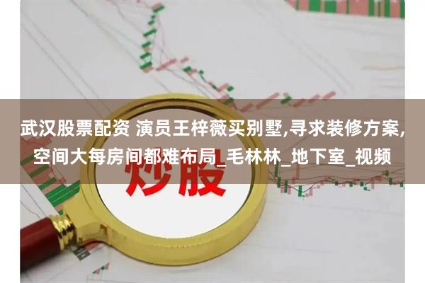 武汉股票配资 演员王梓薇买别墅,寻求装修方案,空间大每房间都难布局_毛林林_地下室_视频