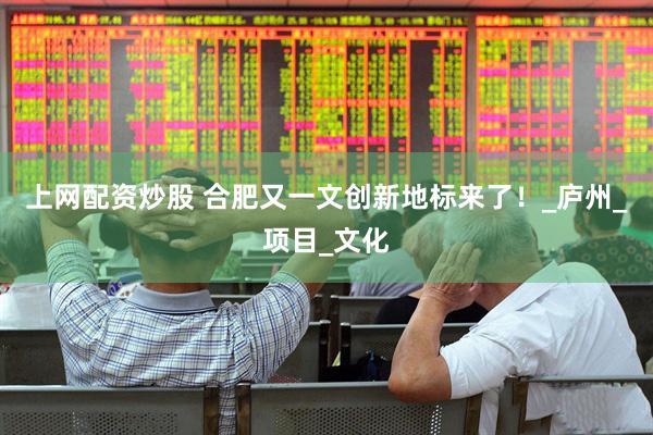 上网配资炒股 合肥又一文创新地标来了！_庐州_项目_文化