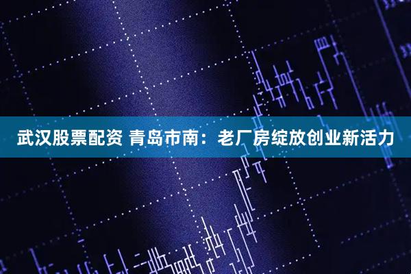 武汉股票配资 青岛市南：老厂房绽放创业新活力
