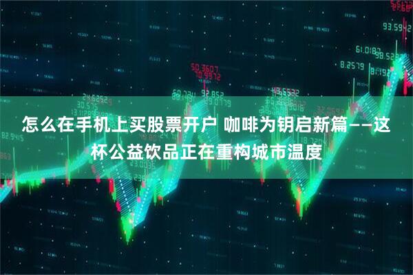 怎么在手机上买股票开户 咖啡为钥启新篇——这杯公益饮品正在重构城市温度