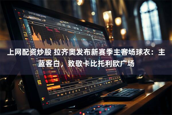 上网配资炒股 拉齐奥发布新赛季主客场球衣：主蓝客白，致敬卡比托利欧广场