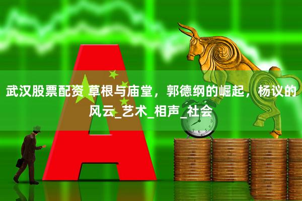 武汉股票配资 草根与庙堂，郭德纲的崛起，杨议的风云_艺术_相声_社会