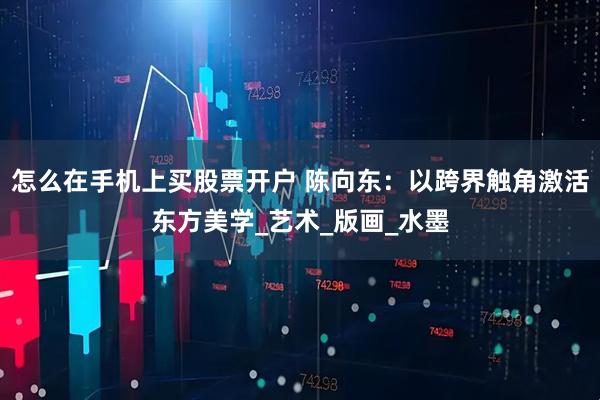 怎么在手机上买股票开户 陈向东：以跨界触角激活东方美学_艺术_版画_水墨