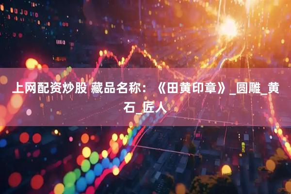 上网配资炒股 藏品名称：《田黄印章》_圆雕_黄石_匠人