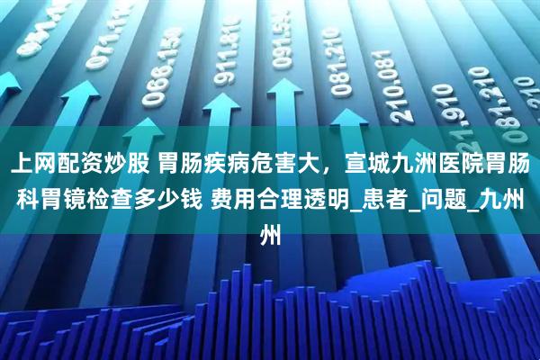 上网配资炒股 胃肠疾病危害大，宣城九洲医院胃肠科胃镜检查多少钱 费用合理透明_患者_问题_九州