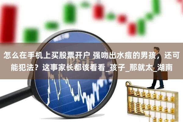 怎么在手机上买股票开户 强吻出水痘的男孩，还可能犯法？这事家长都该看看_孩子_那就太_湖南