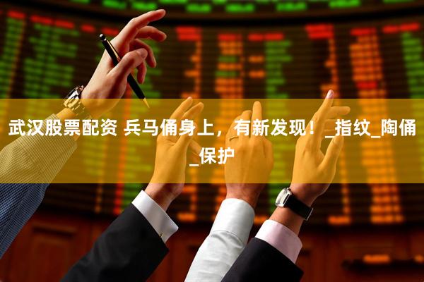 武汉股票配资 兵马俑身上，有新发现！_指纹_陶俑_保护