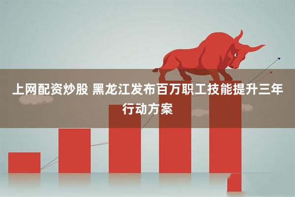 上网配资炒股 黑龙江发布百万职工技能提升三年行动方案