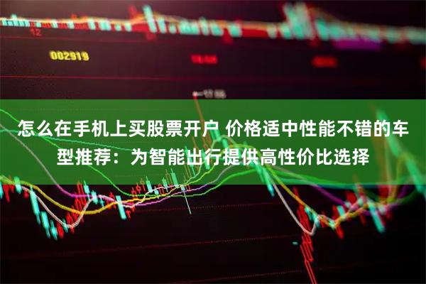 怎么在手机上买股票开户 价格适中性能不错的车型推荐：为智能出行提供高性价比选择