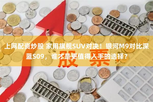 上网配资炒股 家用旗舰SUV对决！银河M9对比深蓝S09，谁才是更值得入手的选择？