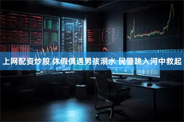 上网配资炒股 休假偶遇男孩溺水 民警跳入河中救起