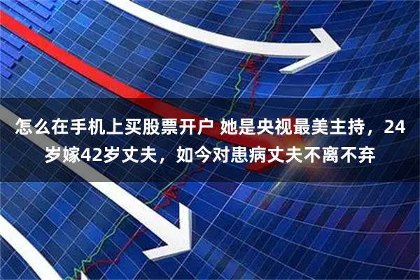 怎么在手机上买股票开户 她是央视最美主持，24岁嫁42岁丈夫，如今对患病丈夫不离不弃