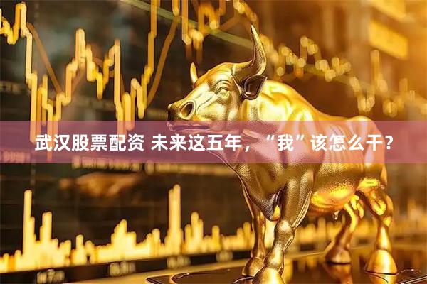 武汉股票配资 未来这五年,“我”该怎么干?