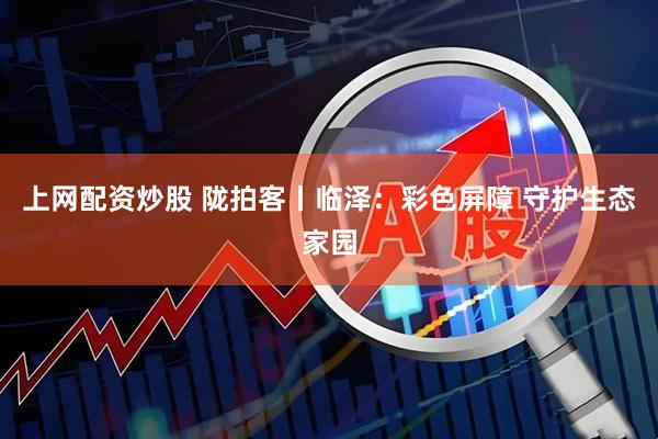 上网配资炒股 陇拍客丨临泽:彩色屏障 守护生态家园
