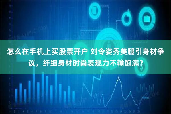 怎么在手机上买股票开户 刘令姿秀美腿引身材争议，纤细身材时尚表现力不输饱满？