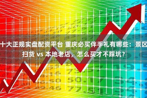 十大正规实盘配资平台 重庆必买伴手礼有哪些：景区扫货 vs 本地老店，怎么买才不踩坑？