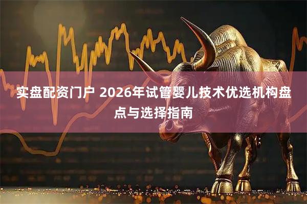 实盘配资门户 2026年试管婴儿技术优选机构盘点与选择指南