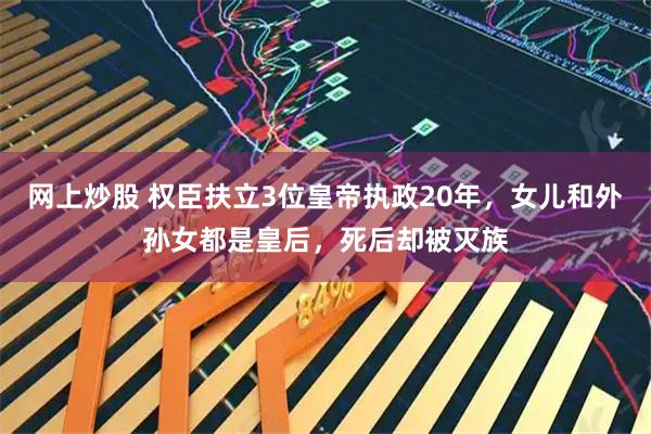 网上炒股 权臣扶立3位皇帝执政20年，女儿和外孙女都是皇后，死后却被灭族