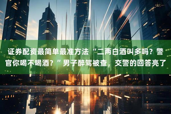 证券配资最简单最准方法 “二两白酒叫多吗？警官你喝不喝酒？”男子醉驾被查，交警的回答亮了