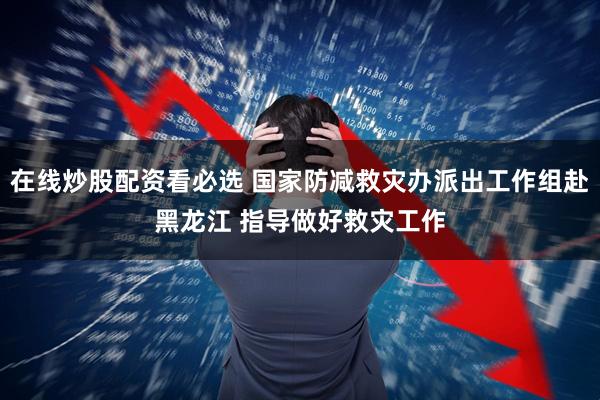 在线炒股配资看必选 国家防减救灾办派出工作组赴黑龙江 指导做好救灾工作