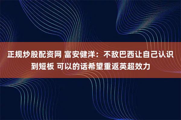 正规炒股配资网 富安健洋：不敌巴西让自己认识到短板 可以的话希望重返英超效力