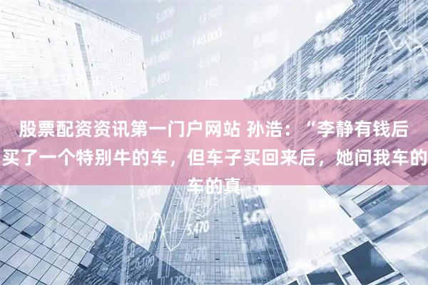 股票配资资讯第一门户网站 孙浩：“李静有钱后，买了一个特别牛的车，但车子买回来后，她问我车的真