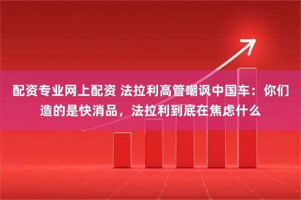 配资专业网上配资 法拉利高管嘲讽中国车：你们造的是快消品，法拉利到底在焦虑什么